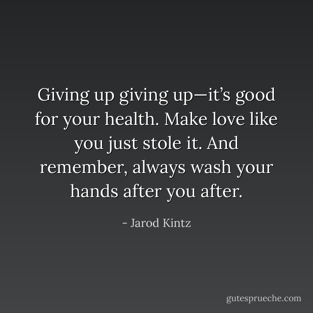 Giving up giving up—it’s good for your health. Make love like you just stole it. And remember, always wash your hands after you after. - Jarod Kintz