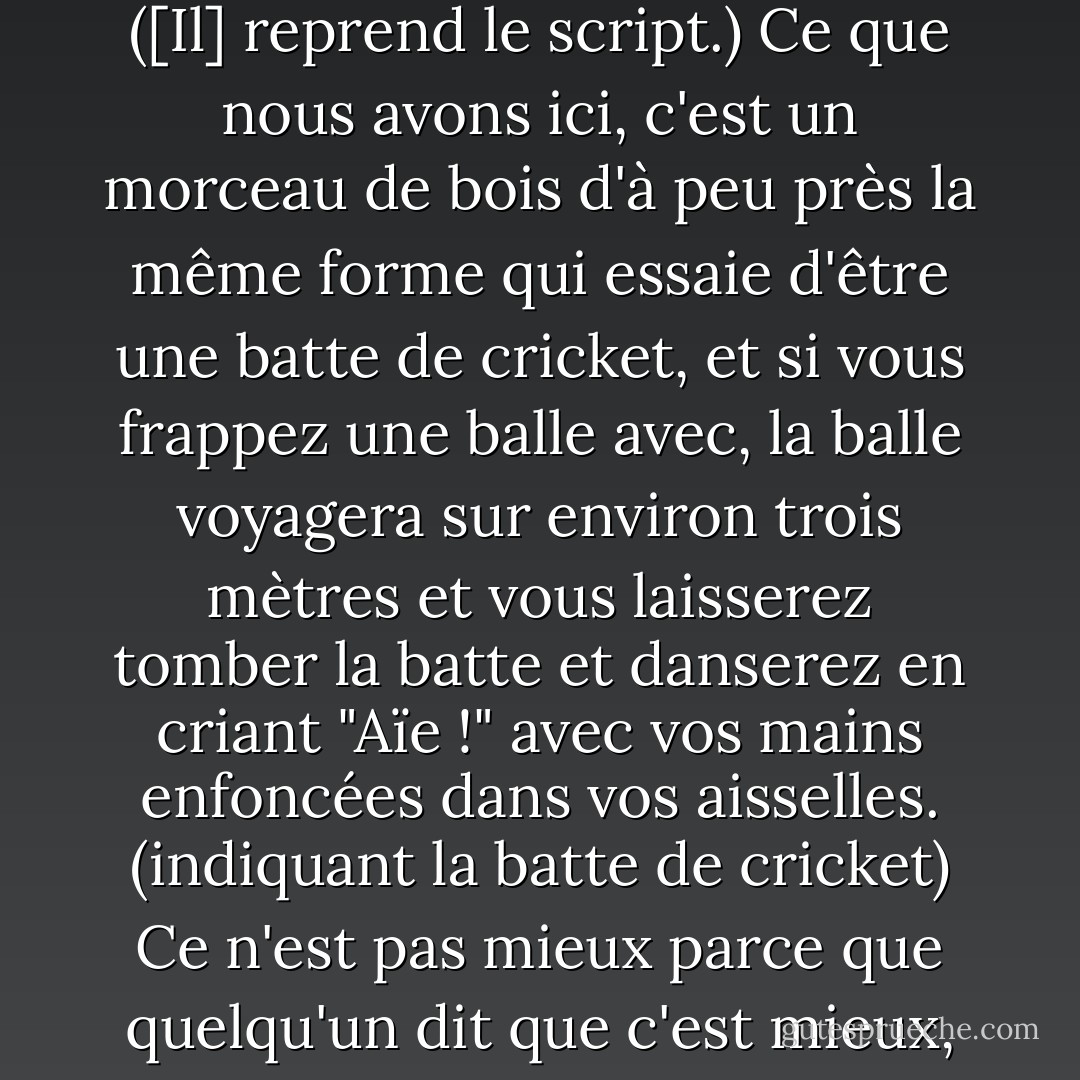 Ce que nous essayons de faire, c'est d'écrire des battes de cricket, de sorte que lorsque nous lançons une idée et que nous lui donnons un petit coup, elle pourrait... voyager... ([Il] reprend le script.) Ce que nous avons ici, c'est un morceau de bois d'à peu près la même forme qui essaie d'être une batte de cricket, et si vous frappez une balle avec, la balle voyagera sur environ trois mètres et vous laisserez tomber la batte et danserez en criant "Aïe !" avec vos mains enfoncées dans vos aisselles. (indiquant la batte de cricket) Ce n'est pas mieux parce que quelqu'un dit que c'est mieux, ou parce qu'il y a une conspiration du MCC pour empêcher les cudgels d'entrer à Lords. C'est mieux parce que c'est mieux. - Tom Stoppard