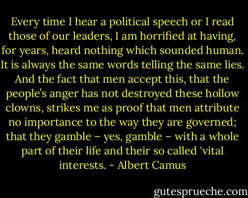 Every time I hear a political speech or I read those of our leaders, I am horrified at having, for years, heard nothing which sounded human. It is always the same words telling the same lies. And the fact that men accept this, that the people’s anger has not destroyed these hollow clowns, strikes me as proof that men attribute no importance to the way they are governed; that they gamble – yes, gamble – with a whole part of their life and their so called 'vital interests. - Albert Camus