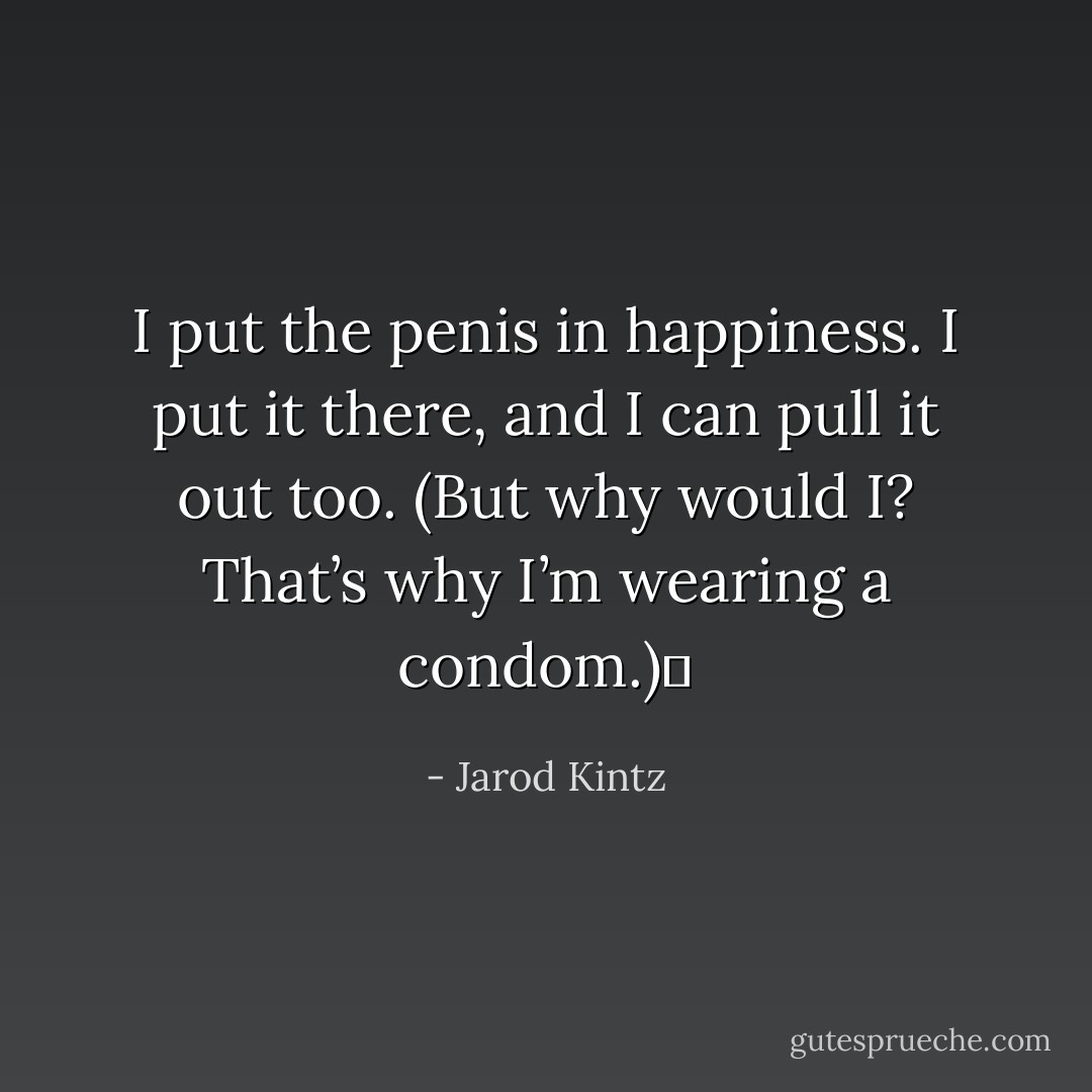 I put the penis in happiness. I put it there, and I can pull it out too. (But why would I? That’s why I’m wearing a condom.)  - Jarod Kintz
