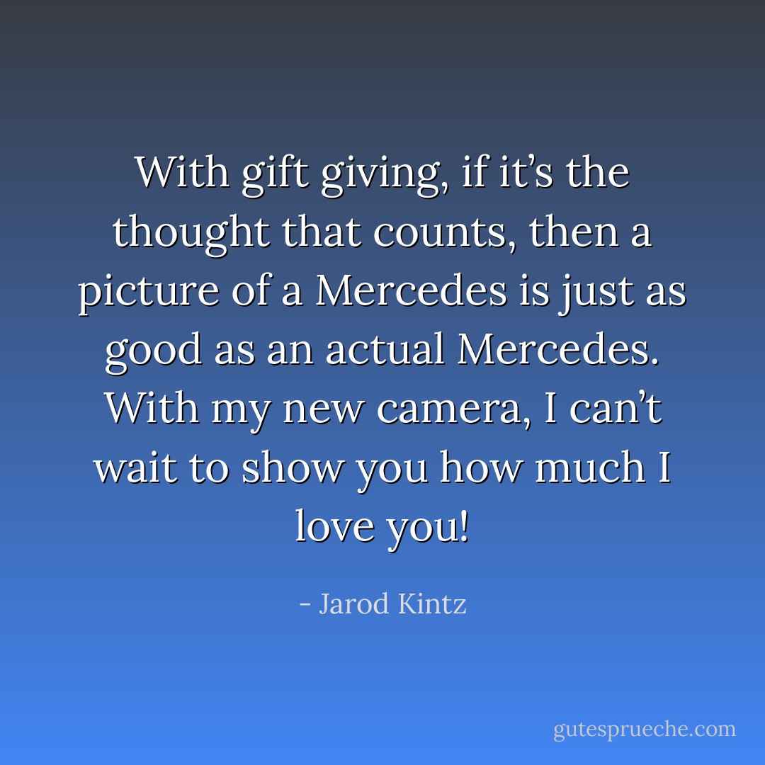With gift giving, if it’s the thought that counts, then a picture of a Mercedes is just as good as an actual Mercedes. With my new camera, I can’t wait to show you how much I love you! - Jarod Kintz