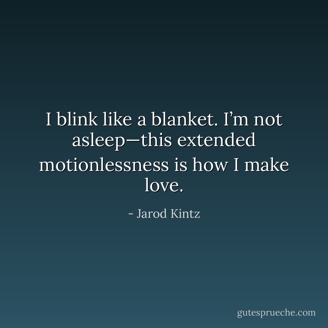 I blink like a blanket. I’m not asleep—this extended motionlessness is how I make love. - Jarod Kintz