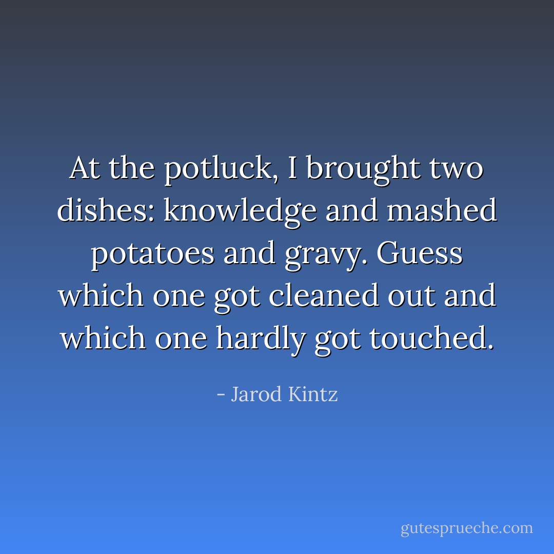 At the potluck, I brought two dishes: knowledge and mashed potatoes and gravy. Guess which one got cleaned out and which one hardly got touched. - Jarod Kintz