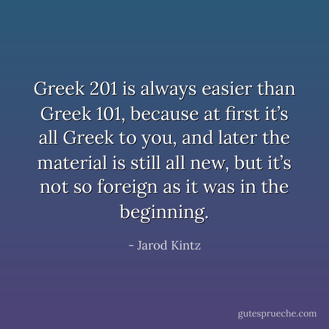 Greek 201 is always easier than Greek 101, because at first it’s all Greek to you, and later the material is still all new, but it’s not so foreign as it was in the beginning. - Jarod Kintz