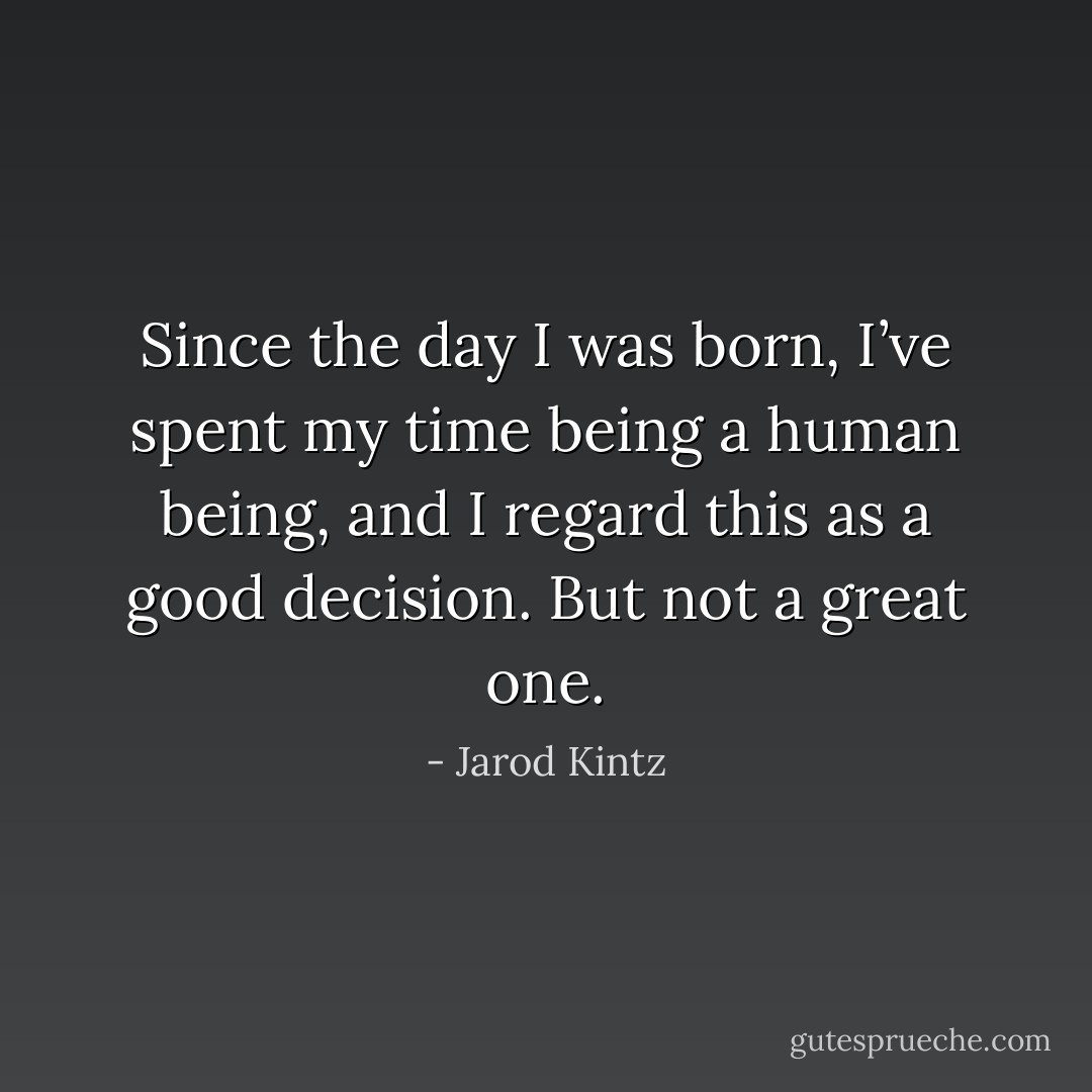 Since the day I was born, I’ve spent my time being a human being, and I regard this as a good decision. But not a great one. - Jarod Kintz