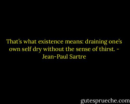 That’s what existence means: draining one’s own self dry without the sense of thirst. - Jean-Paul Sartre