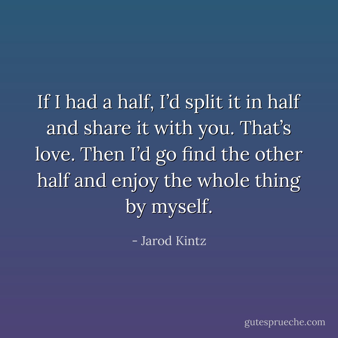 If I had a half, I’d split it in half and share it with you. That’s love. Then I’d go find the other half and enjoy the whole thing by myself. - Jarod Kintz