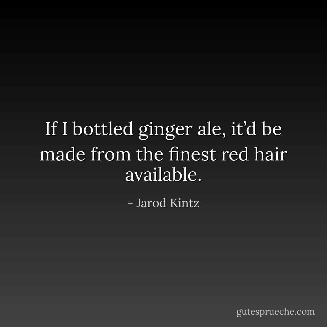 If I bottled ginger ale, it’d be made from the finest red hair available. - Jarod Kintz