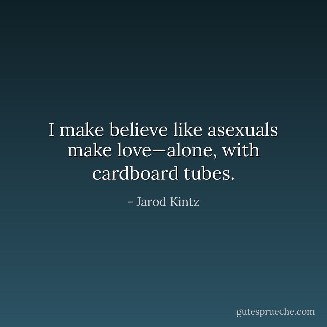 I make believe like asexuals make love—alone, with cardboard tubes. - Jarod Kintz