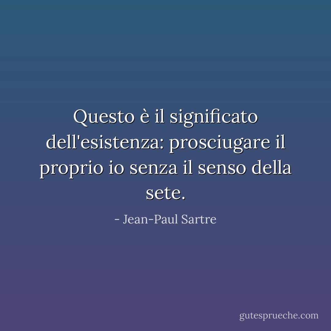 Questo è il significato dell'esistenza: prosciugare il proprio io senza il senso della sete. - Jean-Paul Sartre