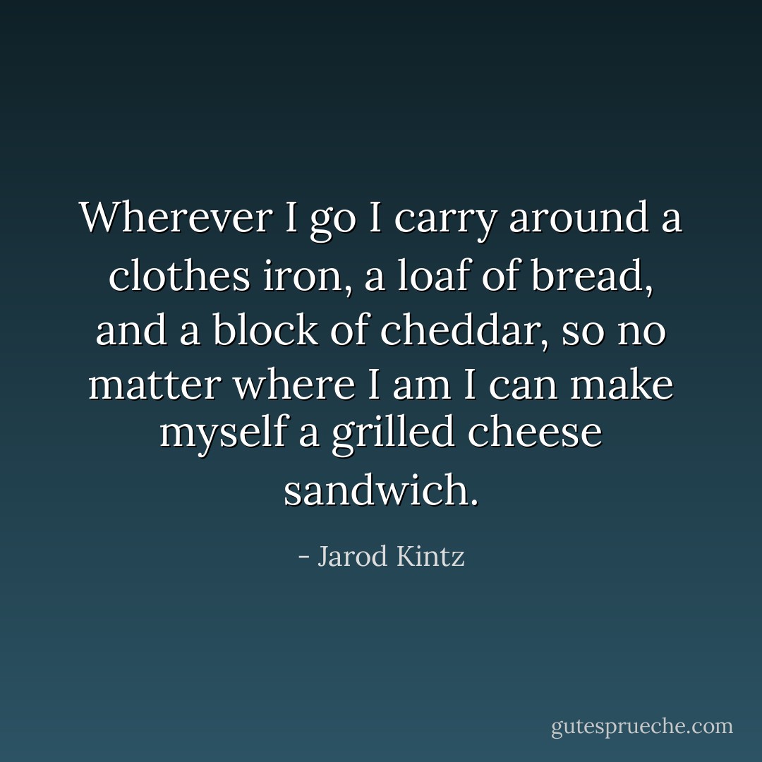 Wherever I go I carry around a clothes iron, a loaf of bread, and a block of cheddar, so no matter where I am I can make myself a grilled cheese sandwich. - Jarod Kintz