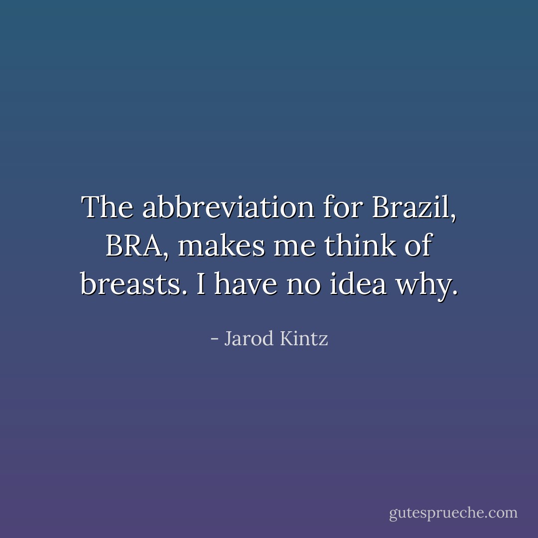 The abbreviation for Brazil, BRA, makes me think of breasts. I have no idea why. - Jarod Kintz