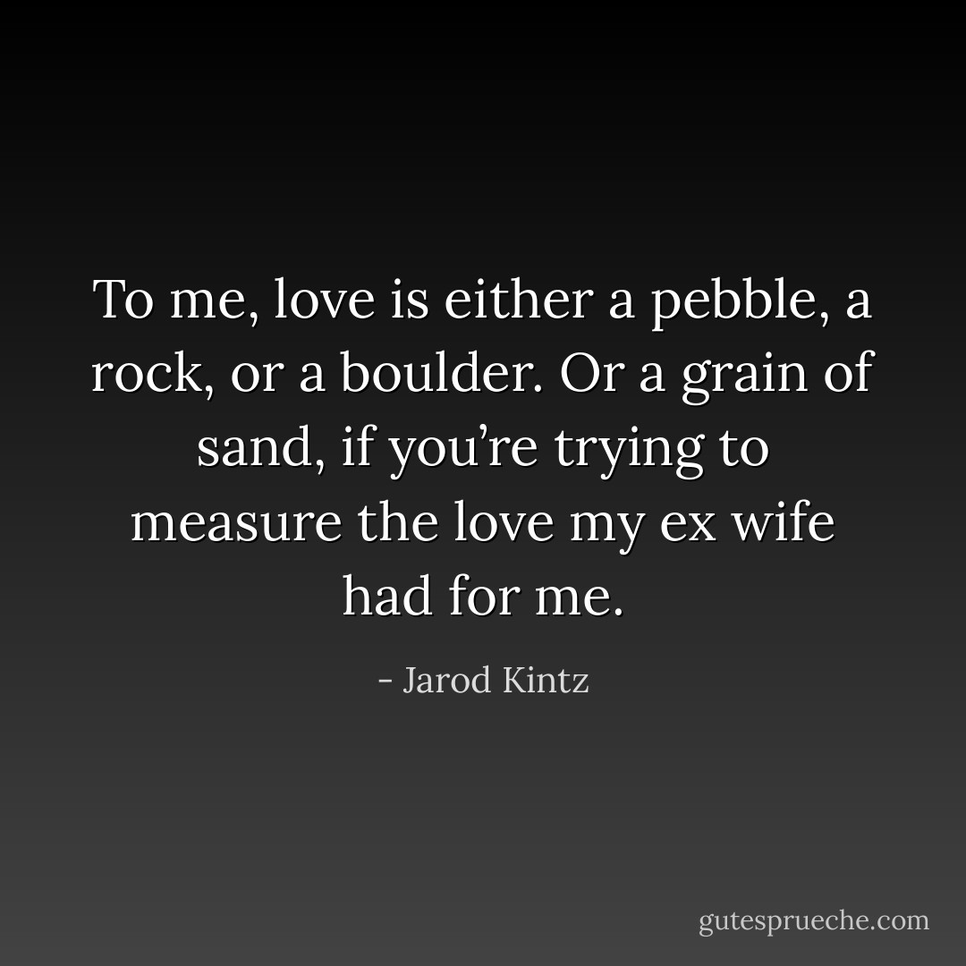 To me, love is either a pebble, a rock, or a boulder. Or a grain of sand, if you’re trying to measure the love my ex wife had for me. - Jarod Kintz