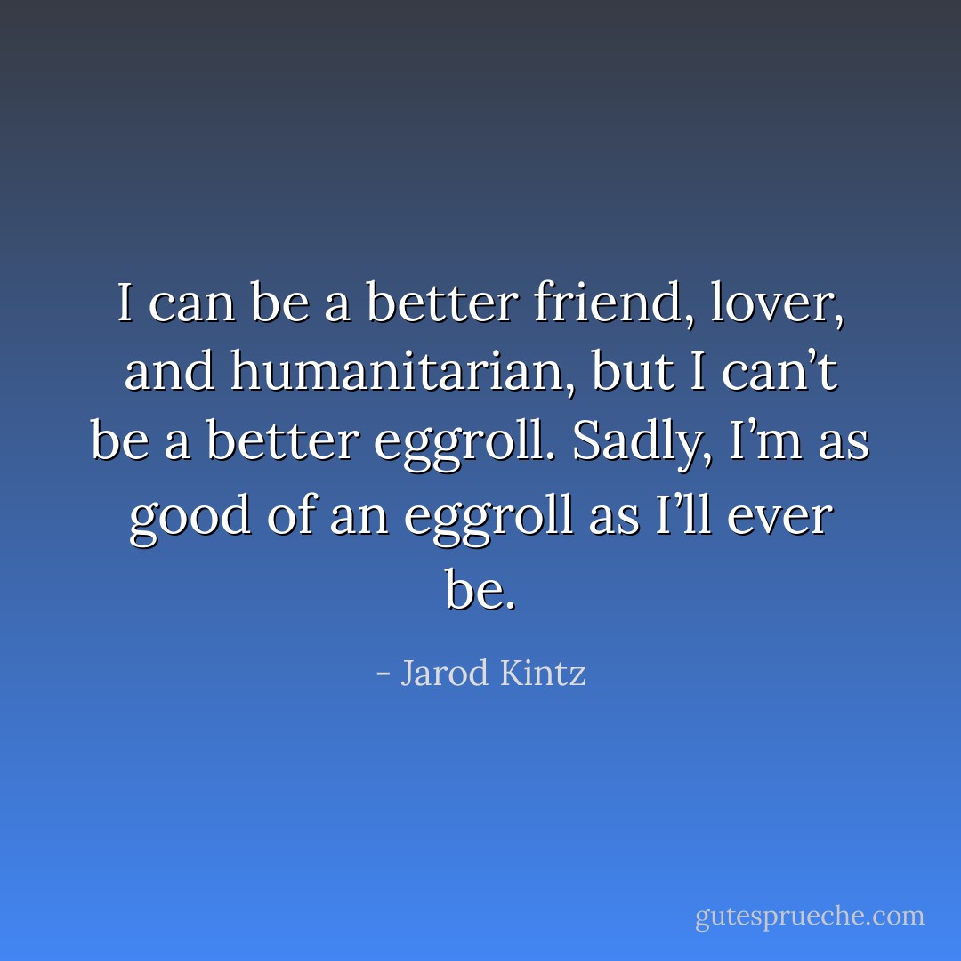 I can be a better friend, lover, and humanitarian, but I can’t be a better eggroll. Sadly, I’m as good of an eggroll as I’ll ever be. - Jarod Kintz