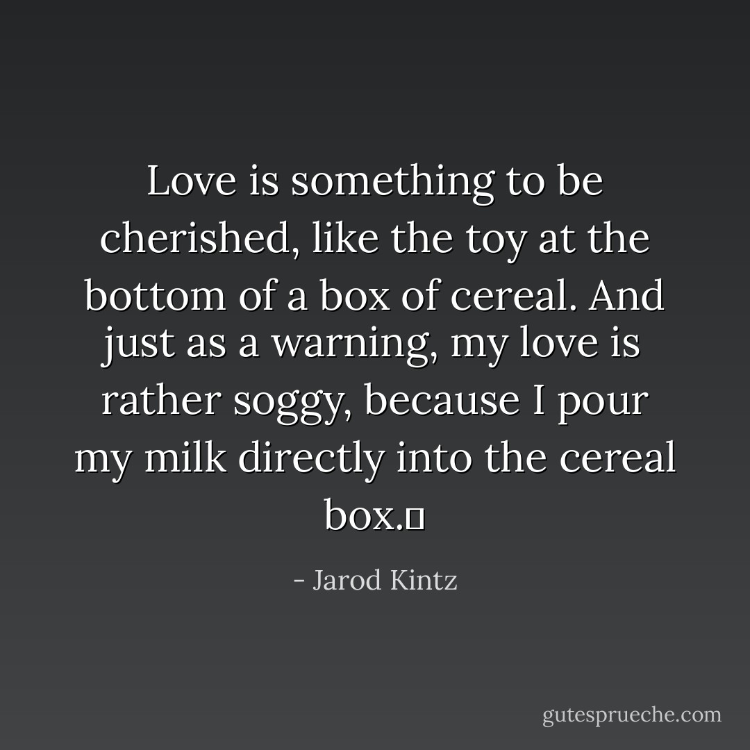Love is something to be cherished, like the toy at the bottom of a box of cereal. And just as a warning, my love is rather soggy, because I pour my milk directly into the cereal box.  - Jarod Kintz