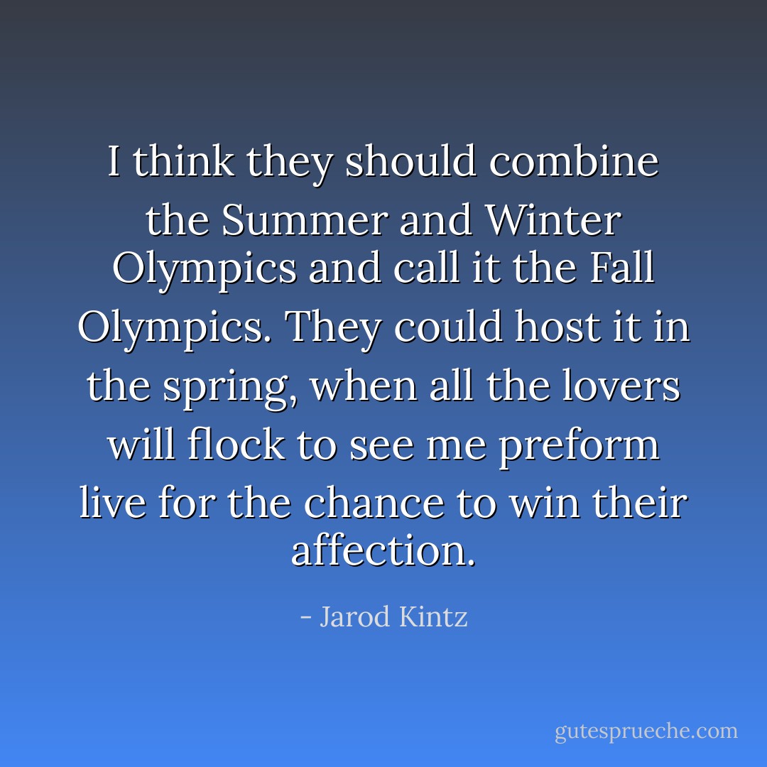 I think they should combine the Summer and Winter Olympics and call it the Fall Olympics. They could host it in the spring, when all the lovers will flock to see me preform live for the chance to win their affection. - Jarod Kintz