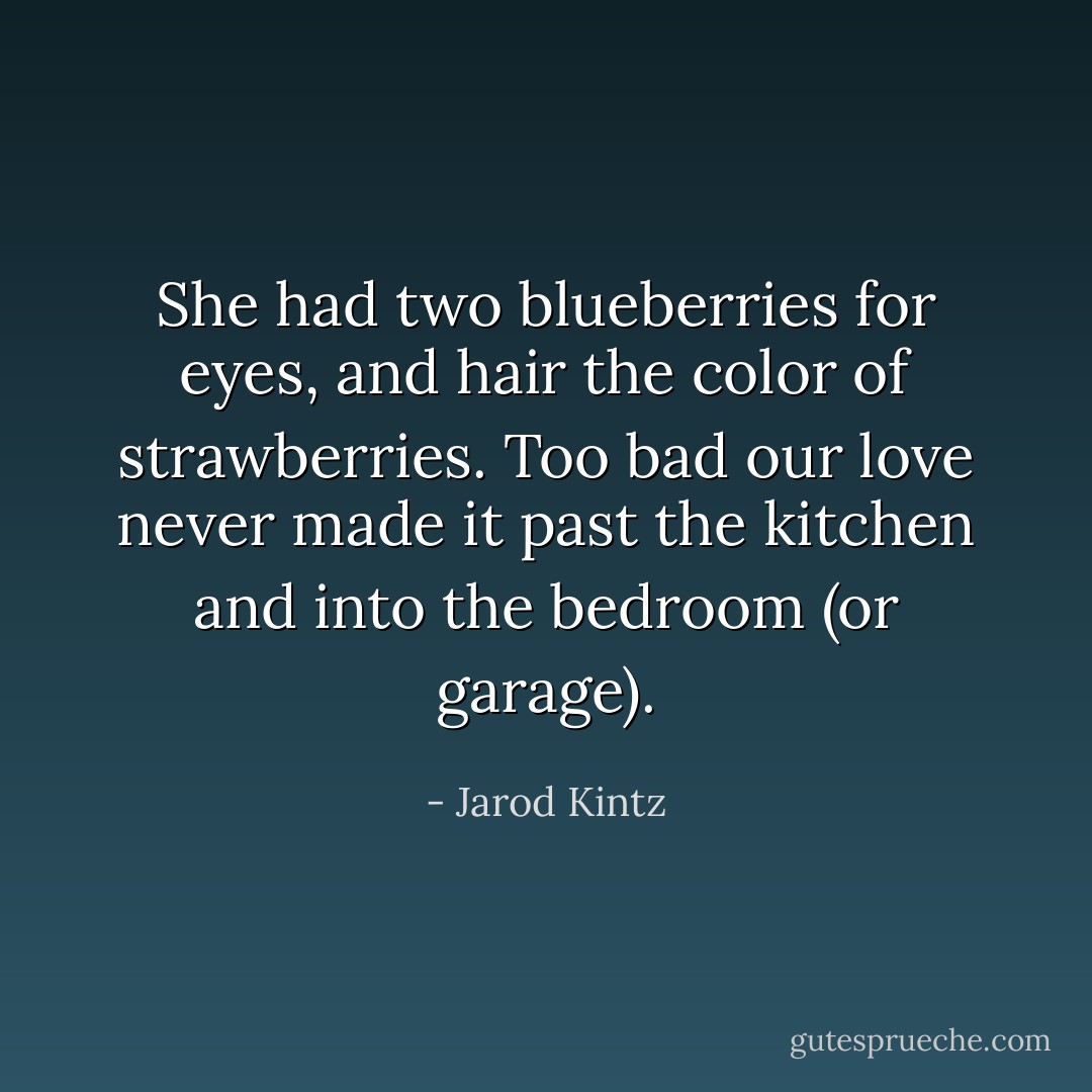 She had two blueberries for eyes, and hair the color of strawberries. Too bad our love never made it past the kitchen and into the bedroom (or garage). - Jarod Kintz