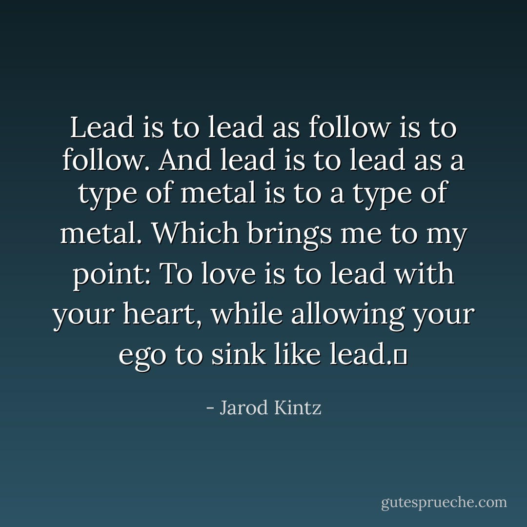 Lead is to lead as follow is to follow. And lead is to lead as a type of metal is to a type of metal. Which brings me to my point: To love is to lead with your heart, while allowing your ego to sink like lead.  - Jarod Kintz