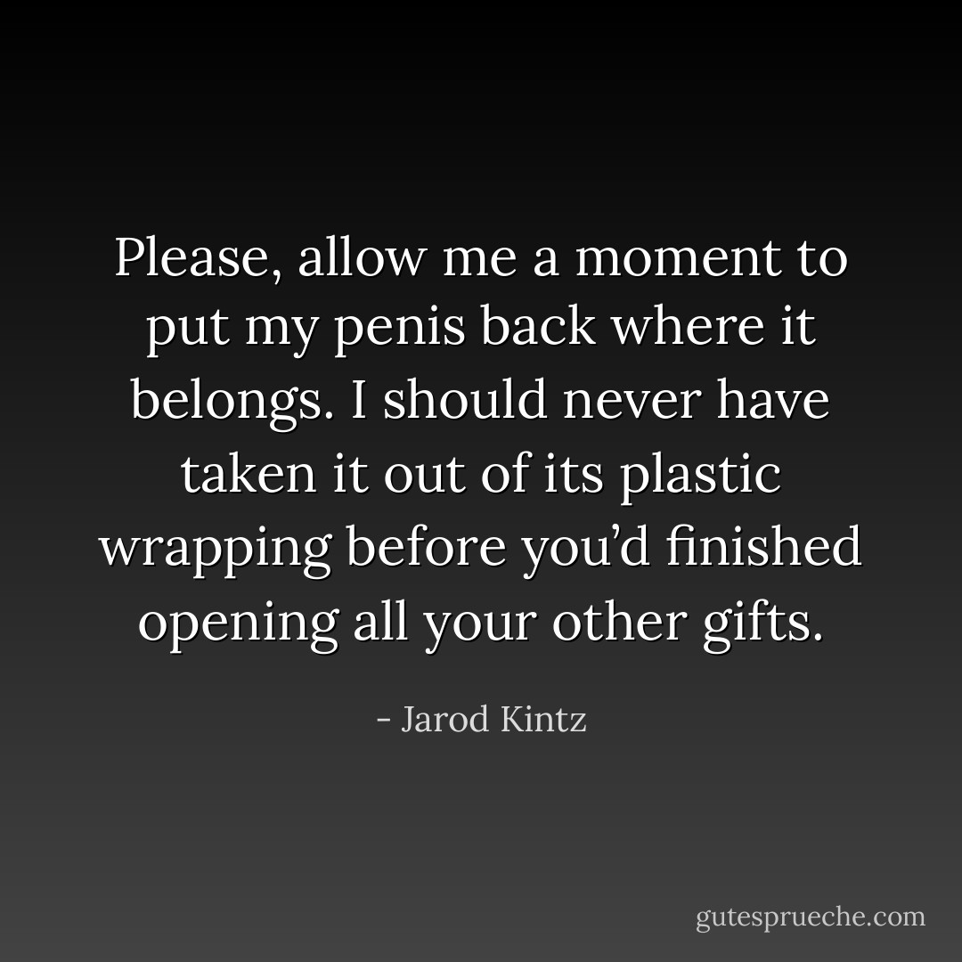 Please, allow me a moment to put my penis back where it belongs. I should never have taken it out of its plastic wrapping before you’d finished opening all your other gifts. - Jarod Kintz