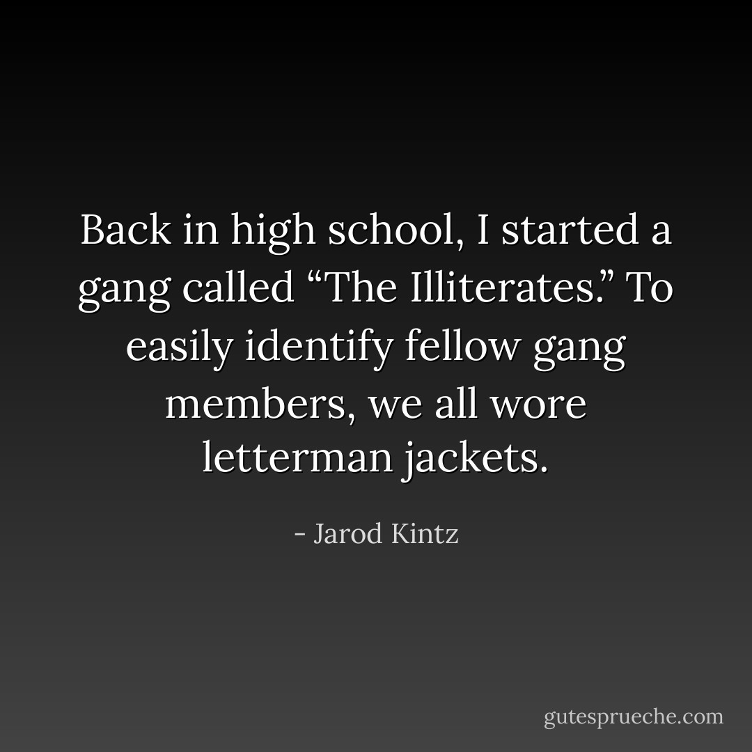 Back in high school, I started a gang called “The Illiterates.” To easily identify fellow gang members, we all wore letterman jackets. - Jarod Kintz