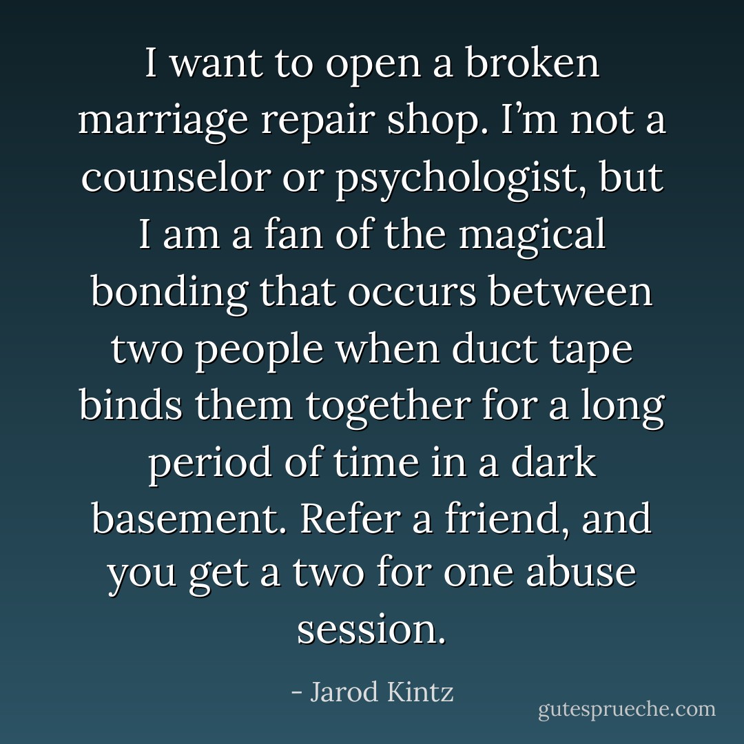 I want to open a broken marriage repair shop. I’m not a counselor or psychologist, but I am a fan of the magical bonding that occurs between two people when duct tape binds them together for a long period of time in a dark basement. Refer a friend, and you get a two for one abuse session. - Jarod Kintz