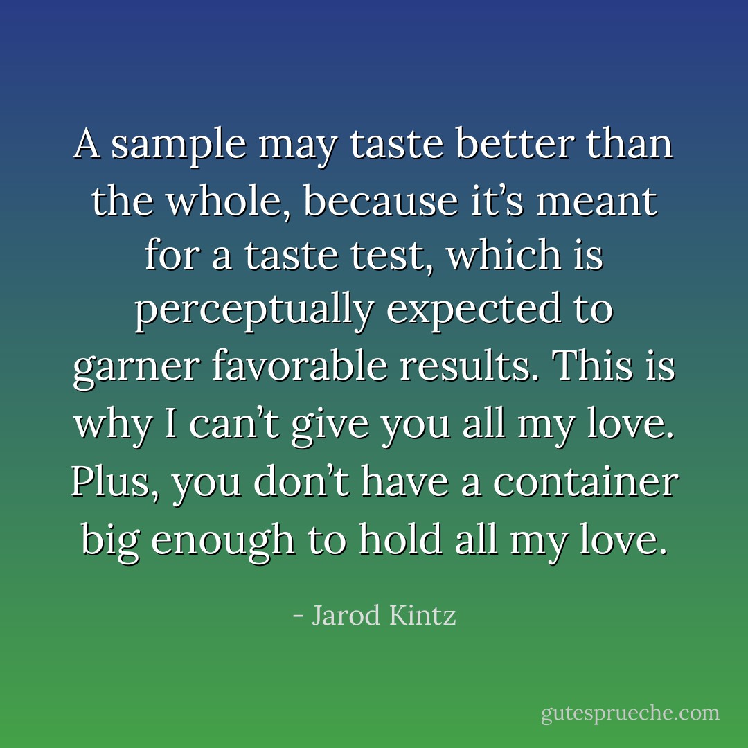 A sample may taste better than the whole, because it’s meant for a taste test, which is perceptually expected to garner favorable results. This is why I can’t give you all my love. Plus, you don’t have a container big enough to hold all my love. - Jarod Kintz