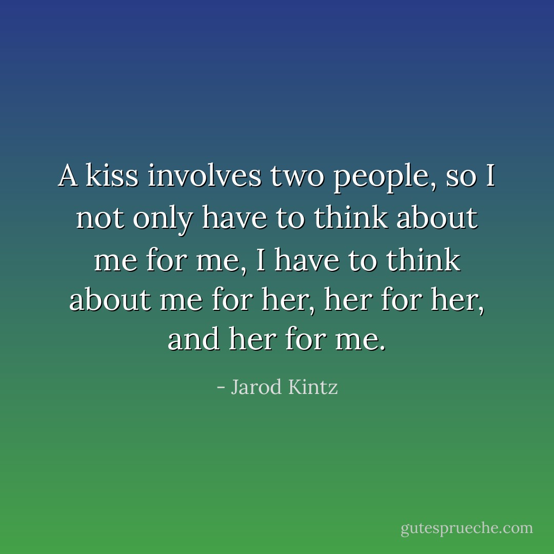 A kiss involves two people, so I not only have to think about me for me, I have to think about me for her, her for her, and her for me. - Jarod Kintz
