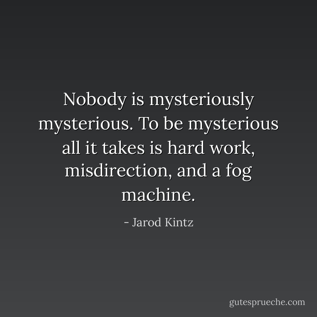 Nobody is mysteriously mysterious. To be mysterious all it takes is hard work, misdirection, and a fog machine. - Jarod Kintz