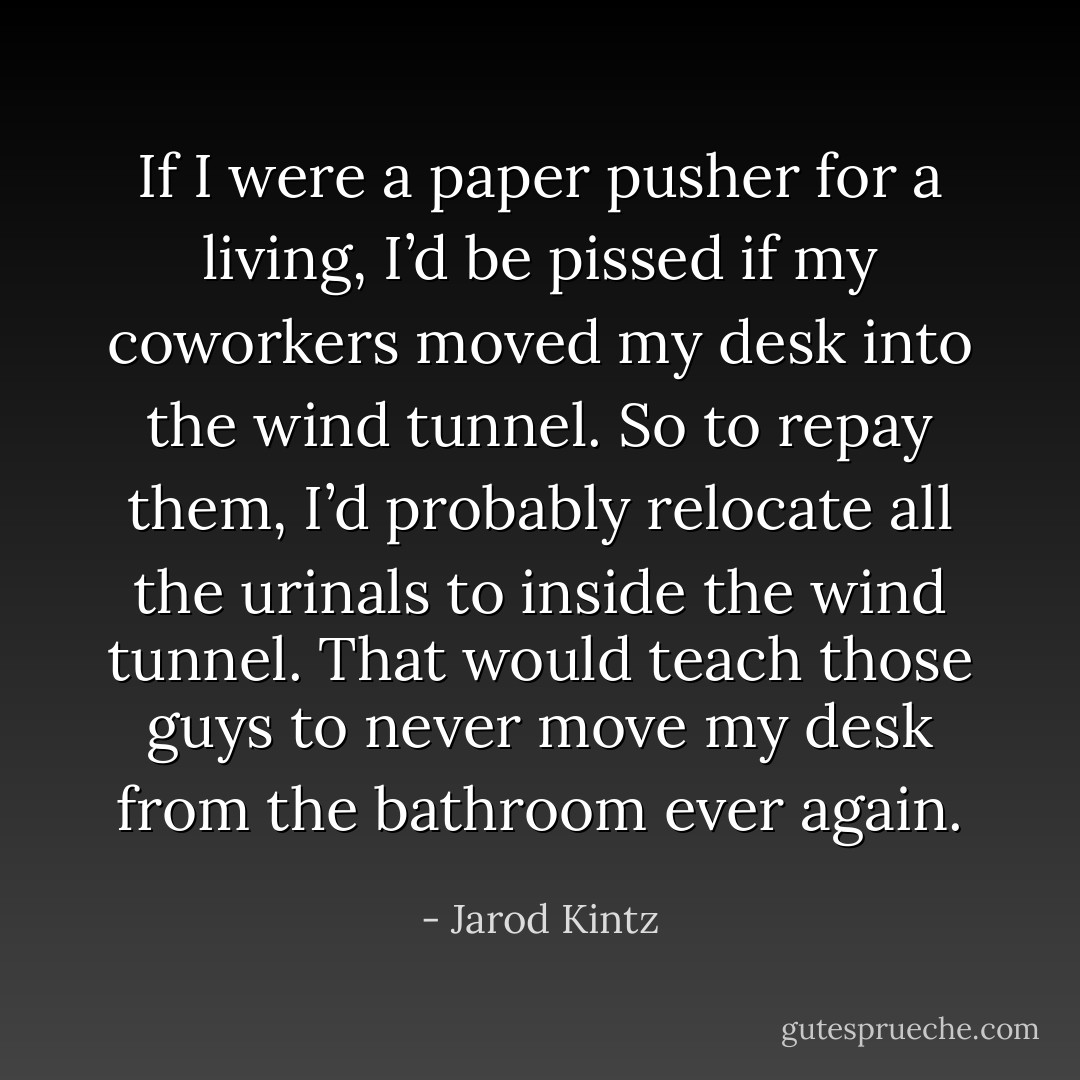 If I were a paper pusher for a living, I’d be pissed if my coworkers moved my desk into the wind tunnel. So to repay them, I’d probably relocate all the urinals to inside the wind tunnel. That would teach those guys to never move my desk from the bathroom ever again. - Jarod Kintz