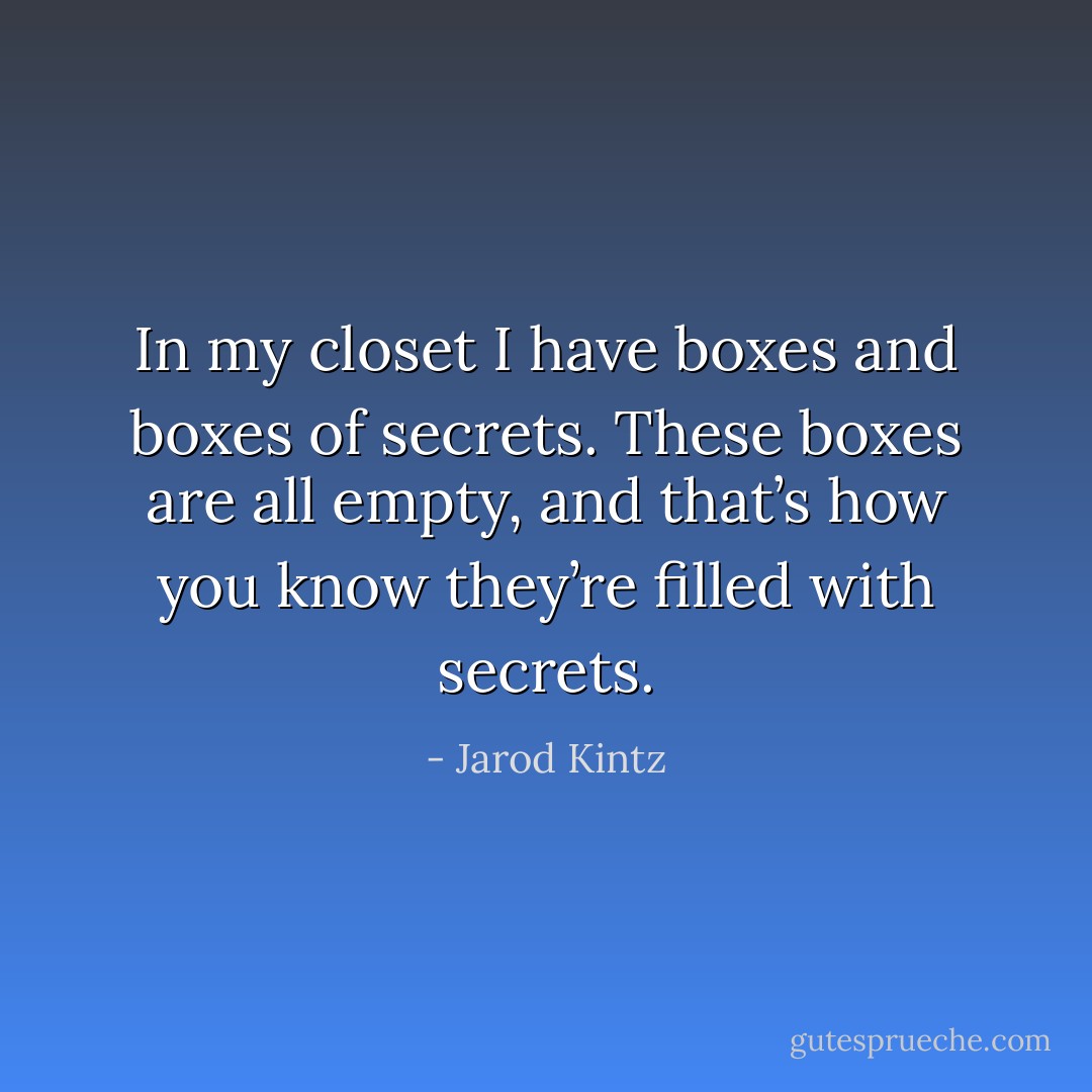 In my closet I have boxes and boxes of secrets. These boxes are all empty, and that’s how you know they’re filled with secrets. - Jarod Kintz