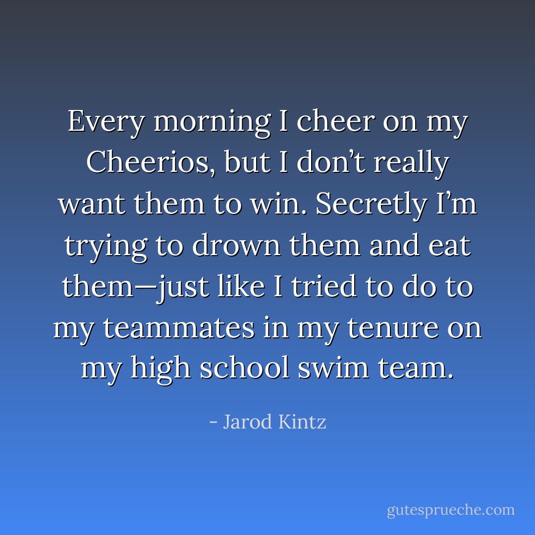 Every morning I cheer on my Cheerios, but I don’t really want them to win. Secretly I’m trying to drown them and eat them—just like I tried to do to my teammates in my tenure on my high school swim team. - Jarod Kintz