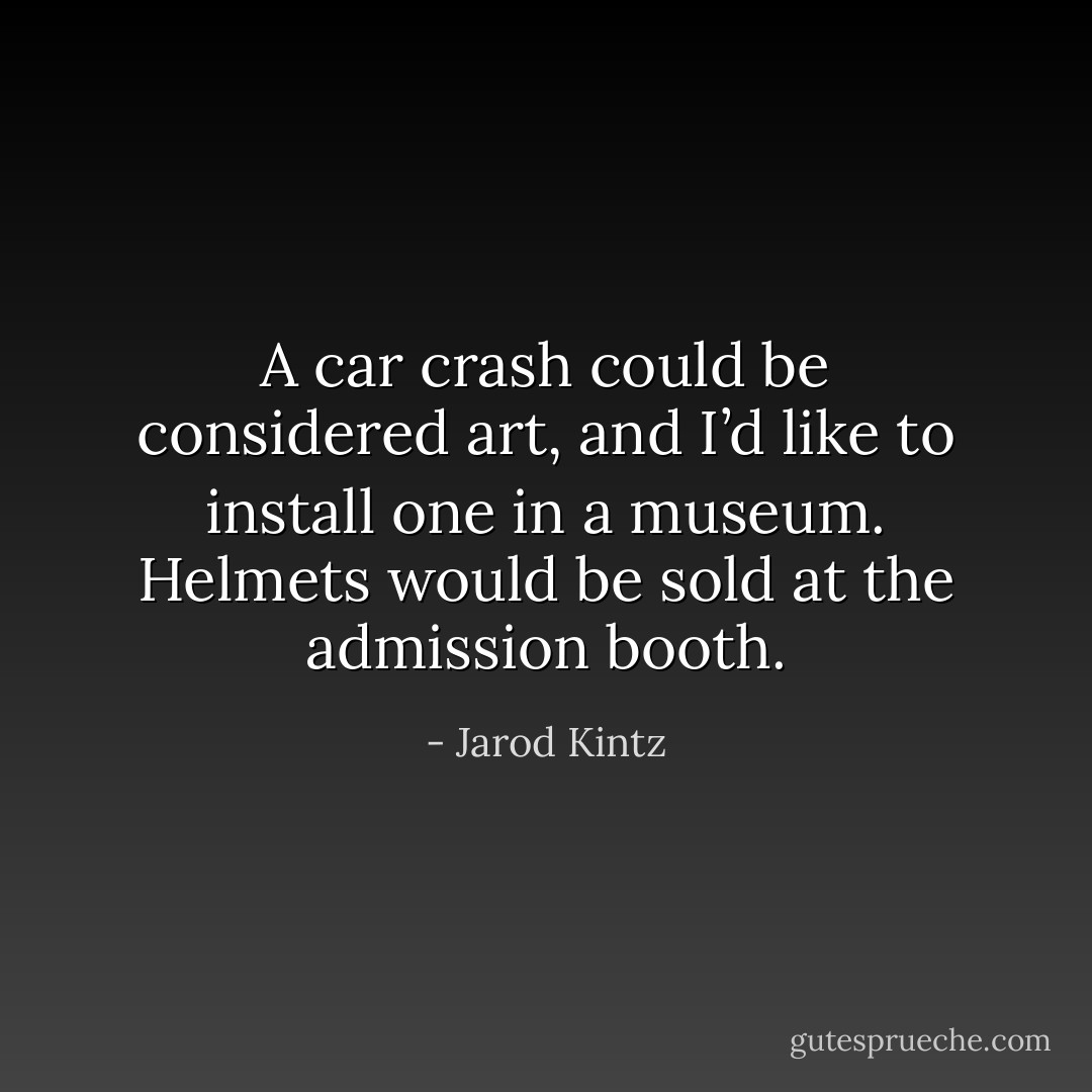 A car crash could be considered art, and I’d like to install one in a museum. Helmets would be sold at the admission booth. - Jarod Kintz