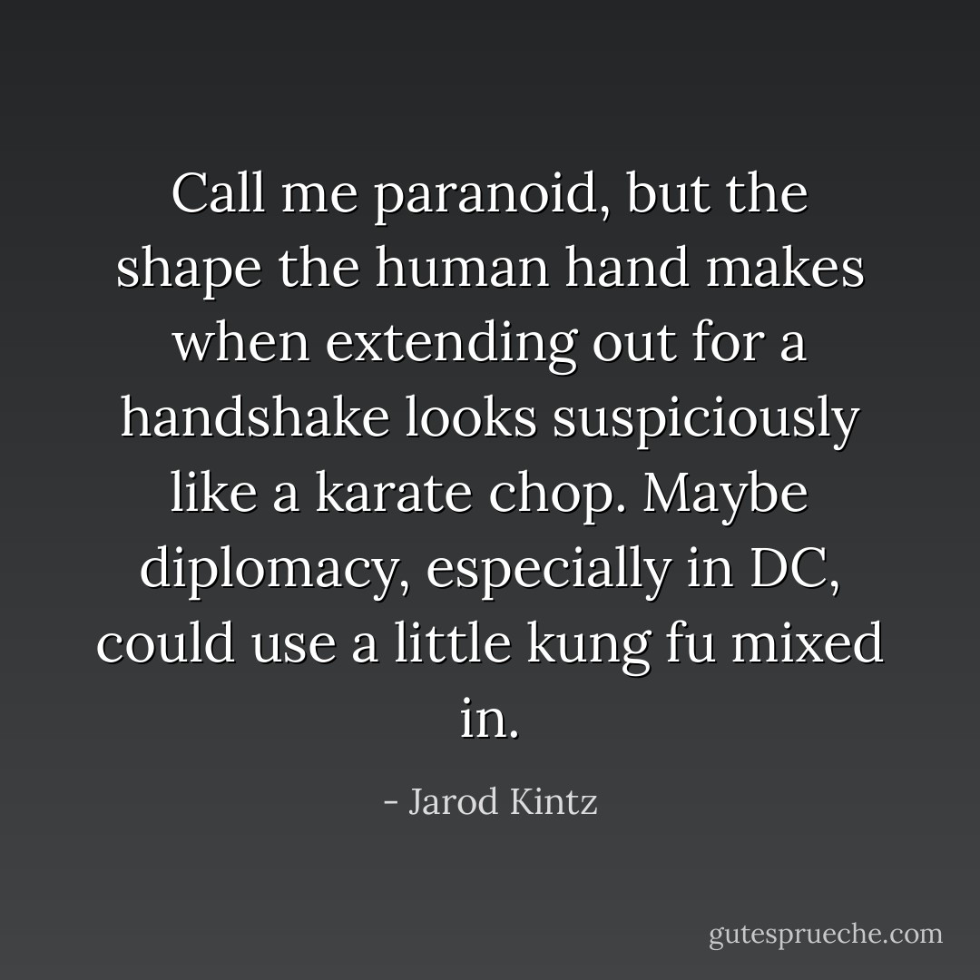 Call me paranoid, but the shape the human hand makes when extending out for a handshake looks suspiciously like a karate chop. Maybe diplomacy, especially in DC, could use a little kung fu mixed in. - Jarod Kintz