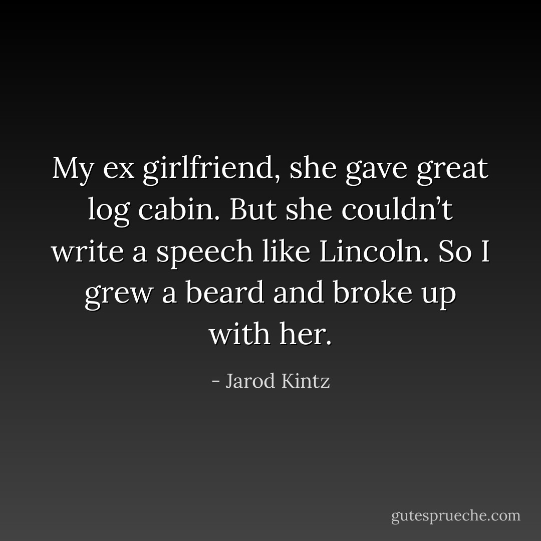 My ex girlfriend, she gave great log cabin. But she couldn’t write a speech like Lincoln. So I grew a beard and broke up with her. - Jarod Kintz