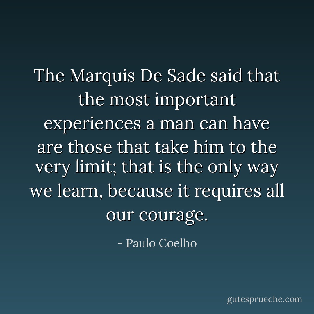 The Marquis De Sade said that the most important experiences a man can have are those that take him to the very limit; that is the only way we learn, because it requires all our courage. - Paulo Coelho