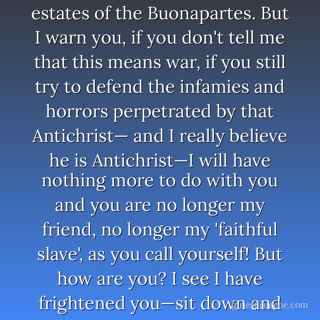 Well Prince, so Genoa and Lucca are now just family estates of the Buonapartes. But I warn you, if you don't tell me that this means war, if you still try to defend the infamies and horrors perpetrated by that Antichrist— and I really believe he is Antichrist—I will have nothing more to do with you and you are no longer my friend, no longer my 'faithful slave', as you call yourself! But how are you? I see I have frightened you—sit down and tell me all the news. - Leo Tolstoy