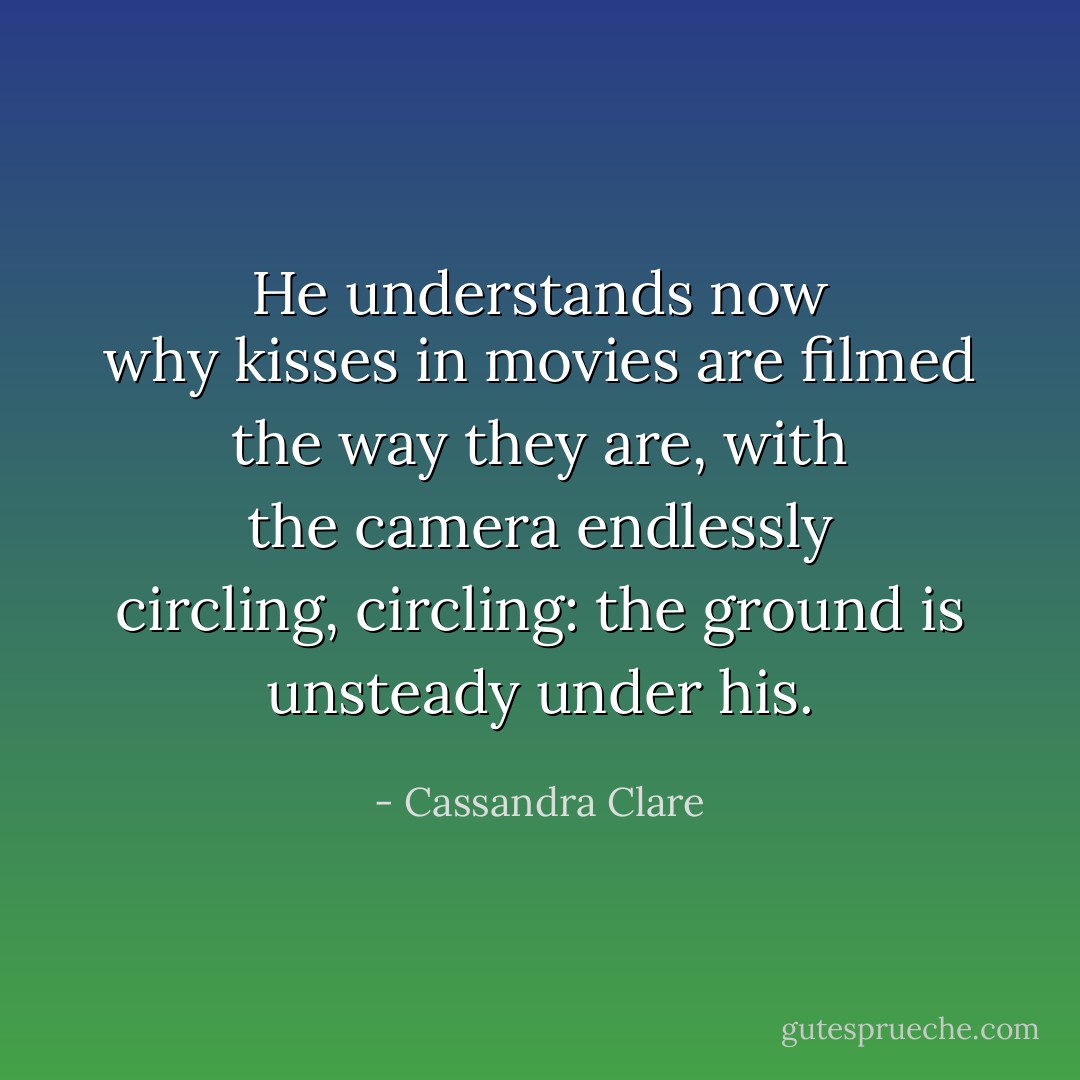 He understands now why kisses in movies are filmed the way they are, with the camera endlessly circling, circling: the ground is unsteady under his. - Cassandra Clare