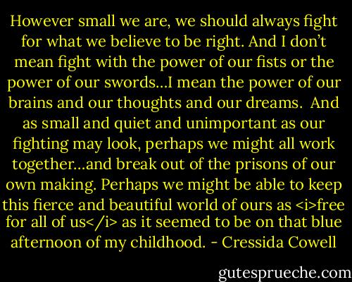 However small we are, we should always fight for what we believe to be right. And I don’t mean fight with the power of our fists or the power of our swords…I mean the power of our brains and our thoughts and our dreams.<br /><br />And as small and quiet and unimportant as our fighting may look, perhaps we might all work together…and break out of the prisons of our own making. Perhaps we might be able to keep this fierce and beautiful world of ours as <i>free for all of us</i> as it seemed to be on that blue afternoon of my childhood. - Cressida Cowell