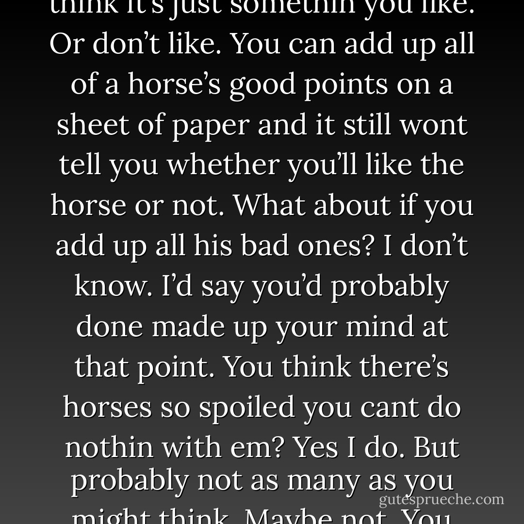 He’s just a good all-around horse. He aint a finished horse but I think he’ll make a cow horse. <br />I’m pleased to hear it. Of course your preference is for one that’ll bow up like a bandsaw and run head first into the barn wall.<br />John Grady smiled. Horse of my dreams, he said. It aint exactly like that.<br />How is it then?<br />I don’t know. I think it’s just somethin you like. Or don’t like. You can add up all of a horse’s good points on a sheet of paper and it still wont tell you whether you’ll like the horse or not.<br />What about if you add up all his bad ones?<br />I don’t know. I’d say you’d probably done made up your mind at that point.<br />You think there’s horses so spoiled you cant do nothin with em?<br />Yes I do. But probably not as many as you might think.<br />Maybe not. You think a horse can understand what a man says?<br />You mean like words?<br />I don’t know. Like can he understand what he says.<br />John Grady looked out the window. Water was beaded on the glass. Two bats were hunting in the barnlight. No, he said. I think he can understand what you mean. - Cormac McCarthy