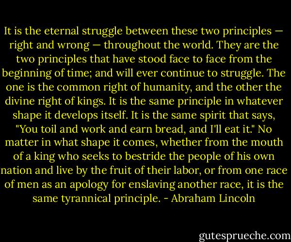 It is the eternal struggle between these two principles — right and wrong — throughout the world. They are the two principles that have stood face to face from the beginning of time; and will ever continue to struggle. The one is the common right of humanity, and the other the divine right of kings. It is the same principle in whatever shape it develops itself. It is the same spirit that says, "You toil and work and earn bread, and I'll eat it." No matter in what shape it comes, whether from the mouth of a king who seeks to bestride the people of his own nation and live by the fruit of their labor, or from one race of men as an apology for enslaving another race, it is the same tyrannical principle. - Abraham Lincoln