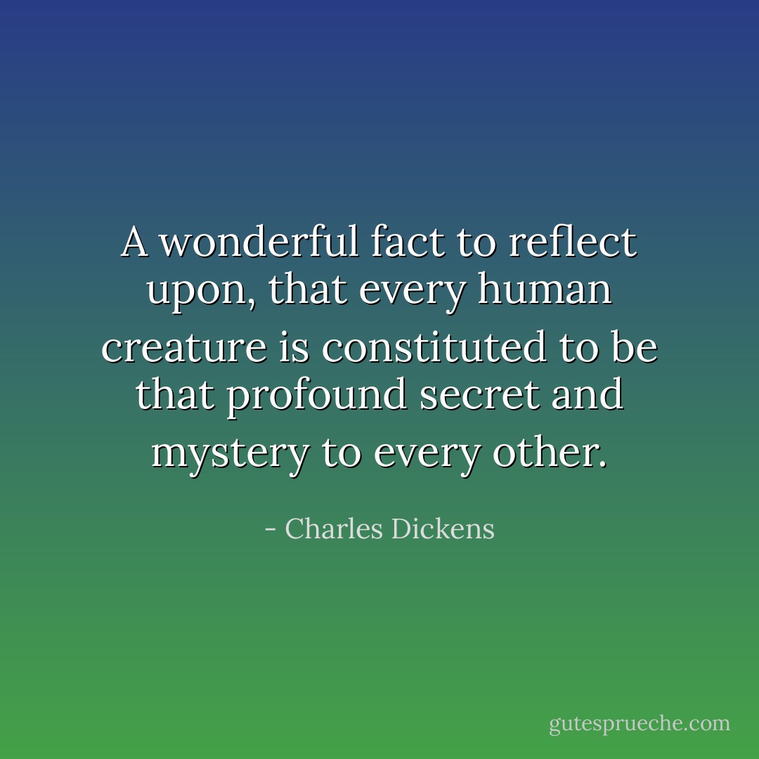 A wonderful fact to reflect upon, that every human creature is constituted to be that profound secret and mystery to every other. - Charles Dickens