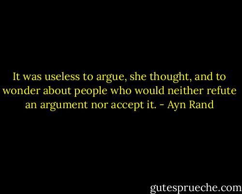 It was useless to argue, she thought, and to wonder about people who would neither refute an argument nor accept it. - Ayn Rand