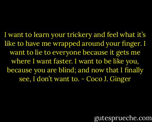 I want to learn your trickery and feel what it’s like to have me wrapped around your finger. I want to lie to everyone because it gets me where I want faster. I want to be like you, because you are blind; and now that I finally see, I don’t want to. - Coco J. Ginger
