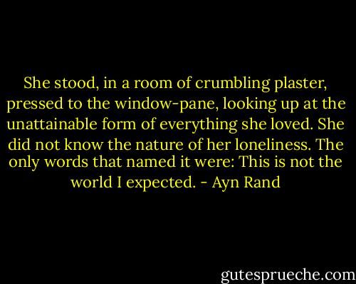 She stood, in a room of crumbling plaster, pressed to the window-pane, looking up at the unattainable form of everything she loved. She did not know the nature of her loneliness. The only words that named it were: This is not the world I expected. - Ayn Rand
