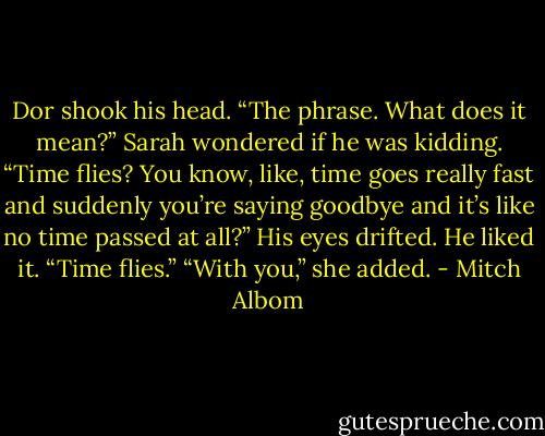 Dor shook his head. “The phrase. What does it mean?”<br />Sarah wondered if he was kidding. “Time flies? You know, like, time goes really fast and suddenly you’re saying goodbye<br />and it’s like no time passed at all?”<br />His eyes drifted. He liked it. “Time flies.”<br />“With you,” she added. - Mitch Albom