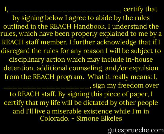 I, _______________________, certify that by signing below I agree to abide by the rules outlined in the REACH Handbook. I understand the rules, which have been properly explained to me by a REACH staff member. I further acknowledge that if I disregard the rules for any reason I will be subject to disciplinary action which may include in-house detention, additional counseling, and/or expulsion from the REACH program.<br /><br />What it really means: I, __________________, sign my freedom over to REACH staff. By signing this piece of paper, I certify that my life will be dictated by other people and I'll live a miserable existence while I'm in Colorado. - Simone Elkeles