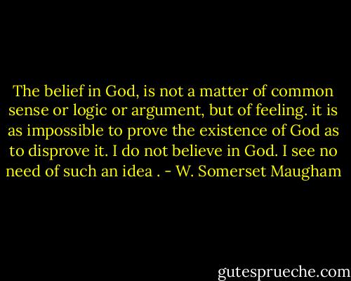 The belief in God, is not a matter of common sense or logic or argument, but of feeling. it is as impossible to prove the existence of God as to disprove it. I do not believe in God. I see no need of such an idea . - W. Somerset Maugham