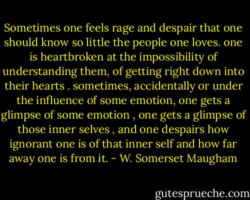 Sometimes one feels rage and despair that one should know so little the people one loves. one is heartbroken at the impossibility of understanding them, of getting right down into their hearts . sometimes, accidentally or under the influence of some emotion, one gets a glimpse of some emotion , one gets a glimpse of those inner selves , and one despairs how ignorant one is of that inner self and how far away one is from it. - W. Somerset Maugham