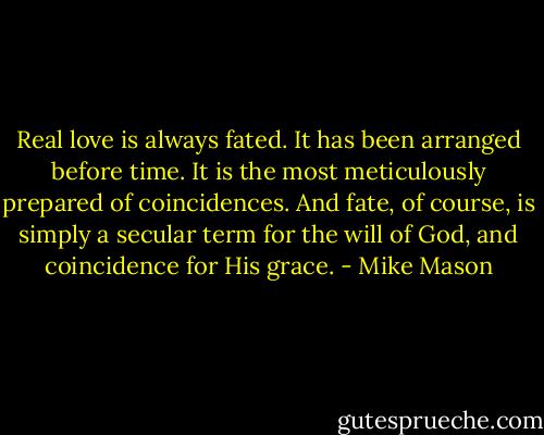Real love is always fated. It has been arranged before time. It is the most meticulously prepared of coincidences. And fate, of course, is simply a secular term for the will of God, and coincidence for His grace. - Mike Mason