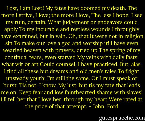 Lost, I am Lost! My fates have doomed my death.<br />The more I strive, I love; the more I love,<br />The less I hope. I see my ruin, certain.<br />What judgement or endeavors could apply<br />To my incurable and restless wounds<br />I throughly have examined, but in vain.<br />Oh, that it were not in religion sin<br />To make our love a god and worship it!<br />I have even wearied heaven with prayers, dried up<br />The spring of my continual tears, even starved<br />My veins with daily fasts; what wit or art<br />Could counsel, I have practiced. But, alas,<br />I find all these but dreams and old men's tales<br />To fright unsteady youth; I'm still the same.<br />Or I must speak or burst. Tis not, I know,<br />My lust, but tis my fate that leads me on.<br />Keep fear and low fainthearted shame with slaves!<br />I'll tell her that I love her, through my heart<br />Were rated at the price of that attempt. - John  Ford